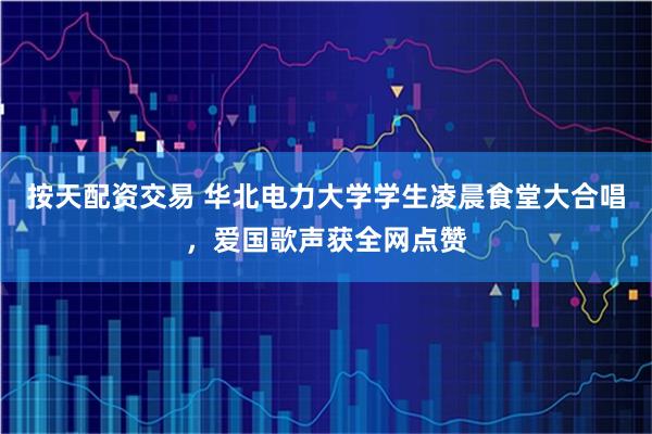 按天配资交易 华北电力大学学生凌晨食堂大合唱，爱国歌声获全网点赞