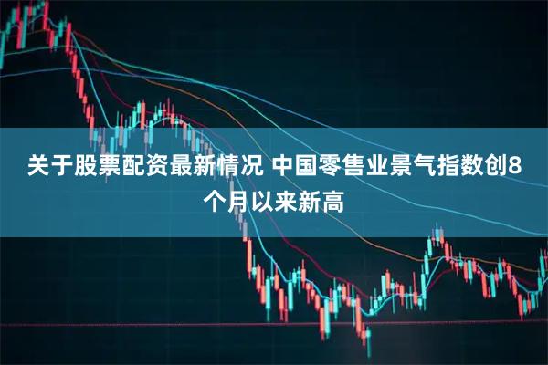 关于股票配资最新情况 中国零售业景气指数创8个月以来新高