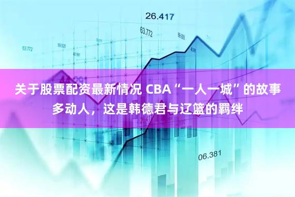 关于股票配资最新情况 CBA“一人一城”的故事多动人，这是韩德君与辽篮的羁绊