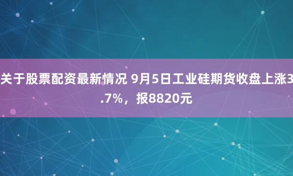 关于股票配资最新情况 9月5日工业硅期货收盘上涨3.7%，报8820元