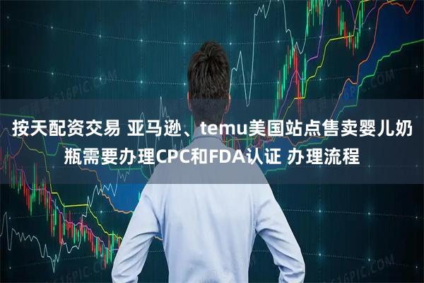 按天配资交易 亚马逊、temu美国站点售卖婴儿奶瓶需要办理CPC和FDA认证 办理流程