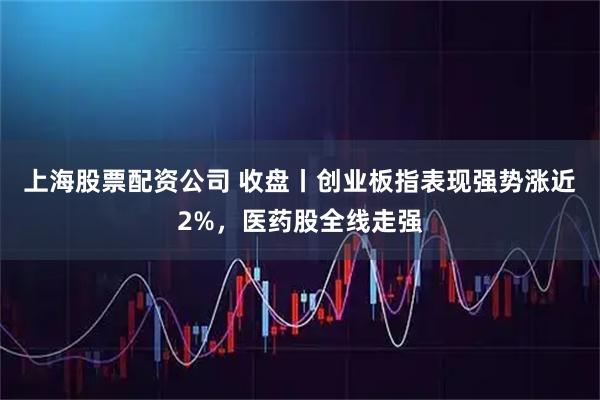 上海股票配资公司 收盘丨创业板指表现强势涨近2%，医药股全线走强