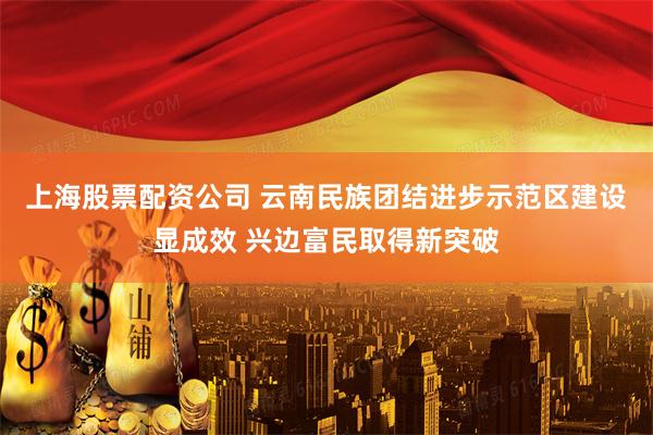 上海股票配资公司 云南民族团结进步示范区建设显成效 兴边富民取得新突破