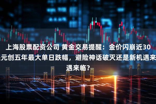 上海股票配资公司 黄金交易提醒：金价闪崩近300美元创五年最大单日跌幅，避险神话破灭还是新机遇来临？