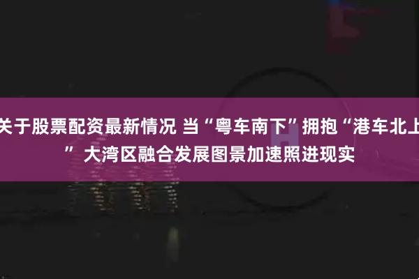 关于股票配资最新情况 当“粤车南下”拥抱“港车北上” 大湾区融合发展图景加速照进现实