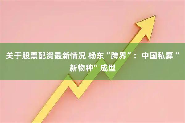 关于股票配资最新情况 杨东“跨界”：中国私募“新物种”成型