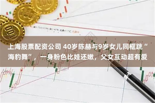 上海股票配资公司 40岁陈赫与9岁女儿同框跳“海豹舞”，一身粉色比娃还嫩，父女互动超有爱