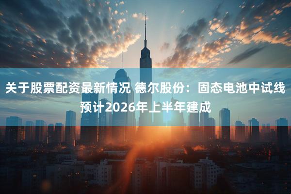关于股票配资最新情况 德尔股份：固态电池中试线预计2026年上半年建成