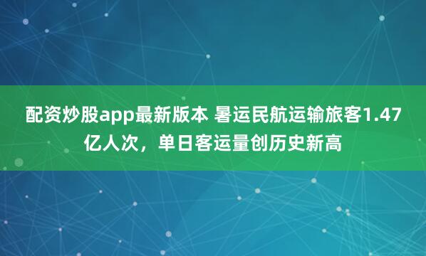 配资炒股app最新版本 暑运民航运输旅客1.47亿人次，单日客运量创历史新高