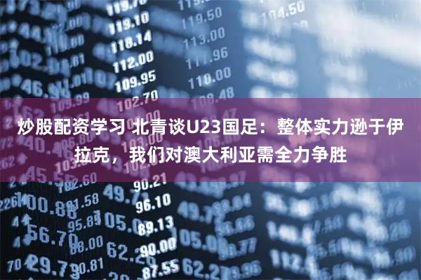 炒股配资学习 北青谈U23国足：整体实力逊于伊拉克，我们对澳大利亚需全力争胜