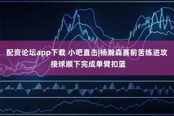 配资论坛app下载 小吧直击|杨瀚森赛前苦练进攻 接球顺下完成单臂扣篮